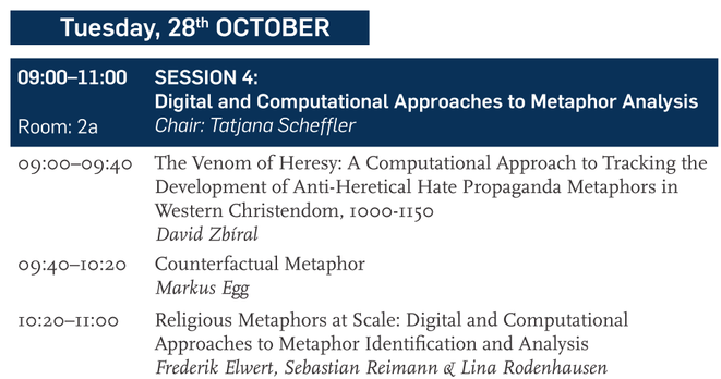 SESSION 4:
Digital and Computational Approaches to Metaphor Analysis
Chair: Tatjana Scheffler
The Venom of Heresy: A Computational Approach to Tracking the
Development of Anti-Heretical Hate Propaganda Metaphors in
Western Christendom, 1000-1150
David Zbiral
Counterfactual Metaphor
Markus Egg
Religious Metaphors at Scale: Digital and Computational Approaches to Metaphor Identification and Analysis
Frederik Elwert, Sebastian Reimann & Lina Rodenhausen